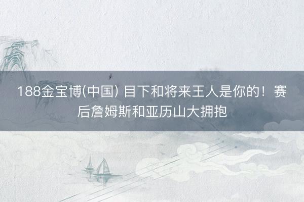 188金宝博(中国) 目下和将来王人是你的！赛后詹姆斯和亚历山大拥抱