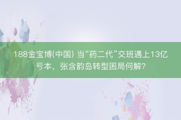188金宝博(中国) 当“药二代”交班遇上13亿亏本，张含韵岛转型困局何解？