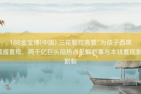 188金宝博(中国) 三花智控高管“为孩子西席”减握套现，两千亿巨头陷热点见解叙事与本钱套现割裂