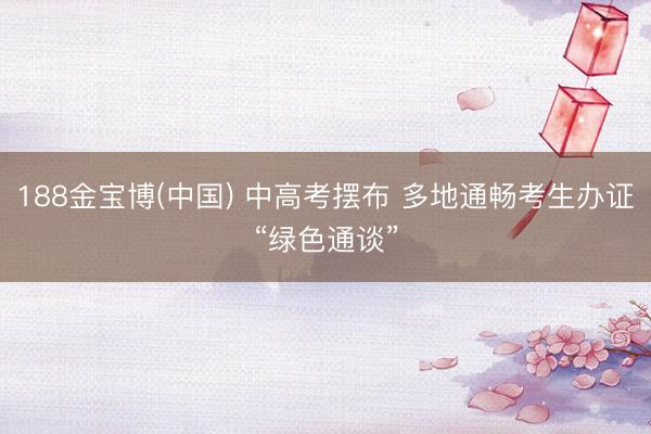 188金宝博(中国) 中高考摆布 多地通畅考生办证“绿色通谈”