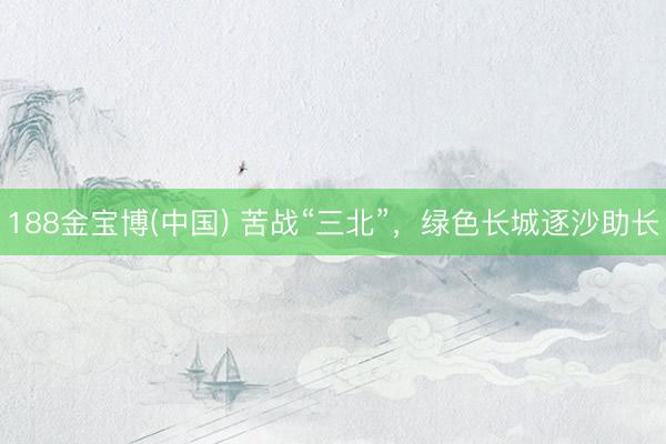 188金宝博(中国) 苦战“三北”，绿色长城逐沙助长