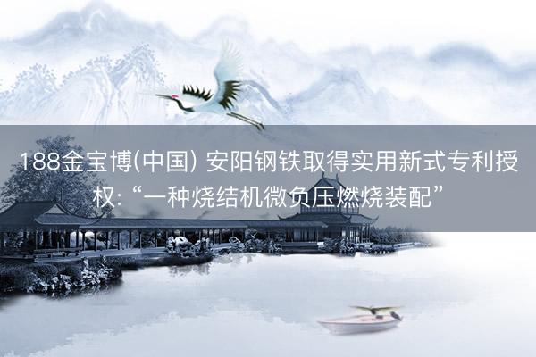 188金宝博(中国) 安阳钢铁取得实用新式专利授权: “一种烧结机微负压燃烧装配”