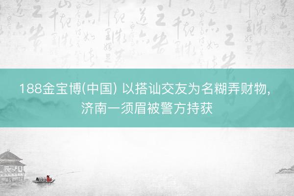 188金宝博(中国) 以搭讪交友为名糊弄财物， 济南一须眉被警方持获