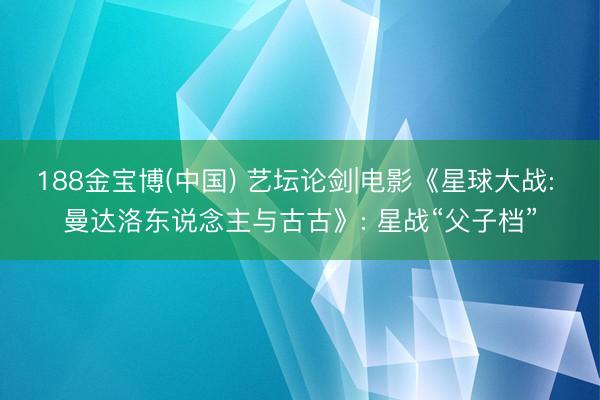 188金宝博(中国) 艺坛论剑|电影《星球大战: 曼达洛东说念主与古古》: 星战“父子档”