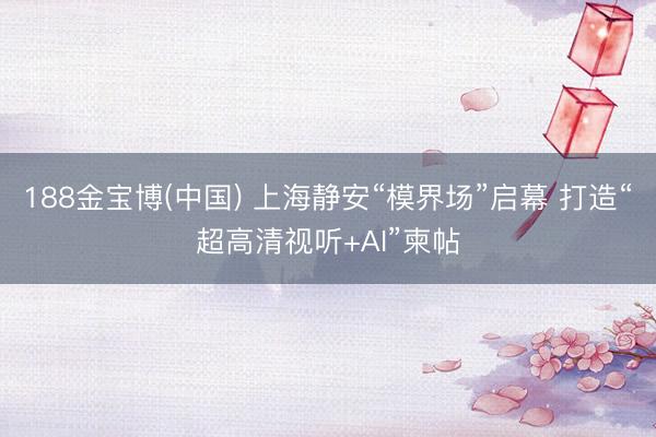 188金宝博(中国) 上海静安“模界场”启幕 打造“超高清视听+AI”柬帖