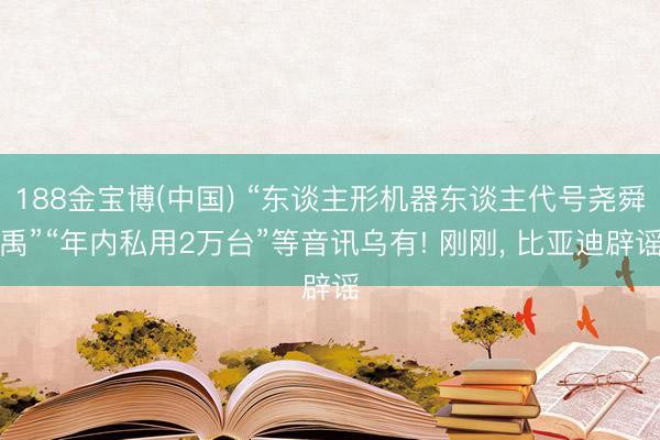 188金宝博(中国) “东谈主形机器东谈主代号尧舜禹”“年内私用2万台”等音讯乌有! 刚刚， 比亚迪辟谣