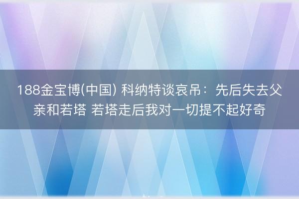 188金宝博(中国) 科纳特谈哀吊：先后失去父亲和若塔 若塔走后我对一切提不起好奇