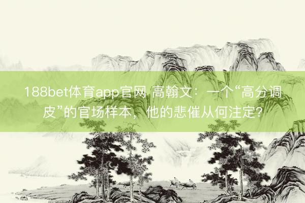 188bet体育app官网 高翰文：一个“高分调皮”的官场样本，他的悲催从何注定？