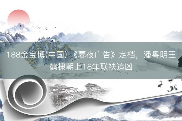 188金宝博(中国) 《暮夜广告》定档，潘粤明王鹤棣朝上18年联袂追凶