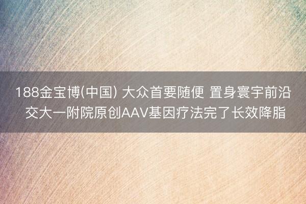 188金宝博(中国) 大众首要随便 置身寰宇前沿 交大一附院原创AAV基因疗法完了长效降脂
