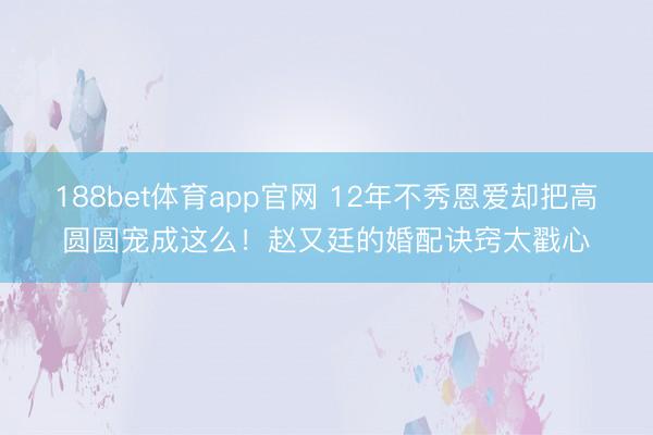 188bet体育app官网 12年不秀恩爱却把高圆圆宠成这么！赵又廷的婚配诀窍太戳心