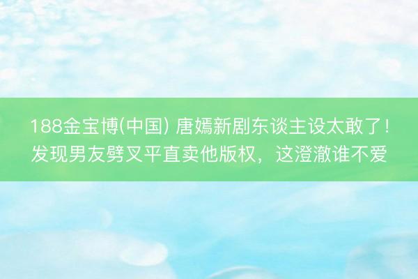 188金宝博(中国) 唐嫣新剧东谈主设太敢了！发现男友劈叉平直卖他版权，这澄澈谁不爱