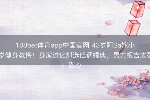 188bet体育app中国官网 43岁阿Sa嫁小10岁健身教悔!身家过亿却选低调婚典,男方报告太戳心