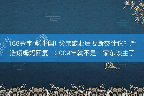 188金宝博(中国) 父亲歇业后要断交计议？严浩翔姆妈回复：2009年就不是一家东谈主了
