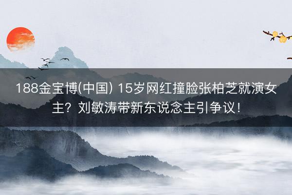 188金宝博(中国) 15岁网红撞脸张柏芝就演女主？刘敏涛带新东说念主引争议！