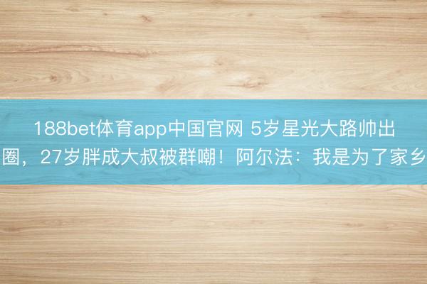 188bet体育app中国官网 5岁星光大路帅出圈，27岁胖成大叔被群嘲！阿尔法：我是为了家乡