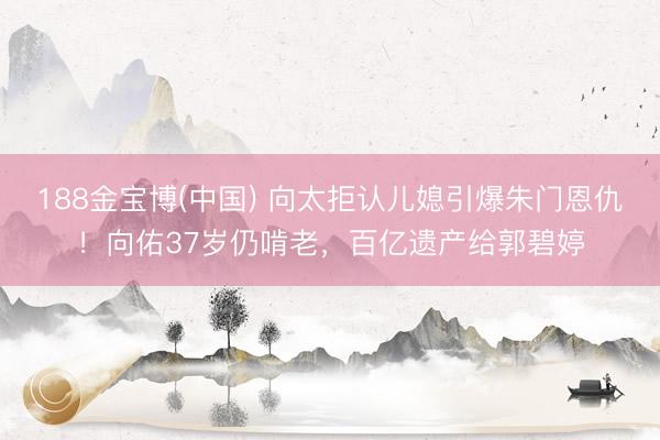 188金宝博(中国) 向太拒认儿媳引爆朱门恩仇！向佑37岁仍啃老，百亿遗产给郭碧婷