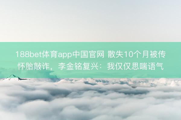 188bet体育app中国官网 散失10个月被传怀胎敲诈，李金铭复兴：我仅仅思喘语气