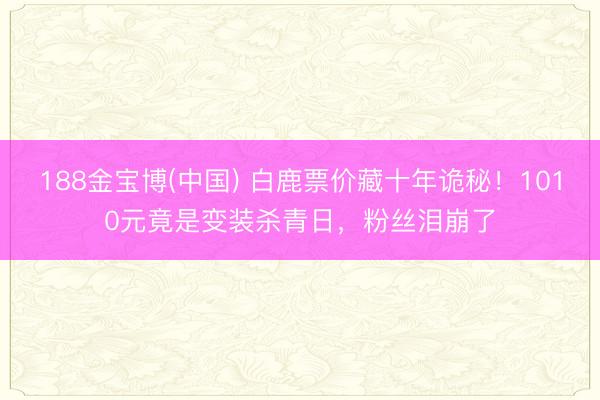 188金宝博(中国) 白鹿票价藏十年诡秘！1010元竟是变装杀青日，粉丝泪崩了