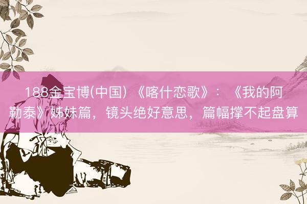 188金宝博(中国) 《喀什恋歌》：《我的阿勒泰》姊妹篇，镜头绝好意思，篇幅撑不起盘算