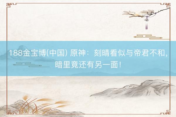 188金宝博(中国) 原神：刻晴看似与帝君不和，暗里竟还有另一面！