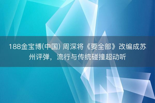 188金宝博(中国) 周深将《要全部》改编成苏州评弹，流行与传统碰撞超动听