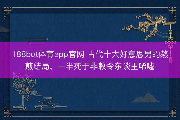 188bet体育app官网 古代十大好意思男的熬煎结局，一半死于非敕令东谈主唏嘘