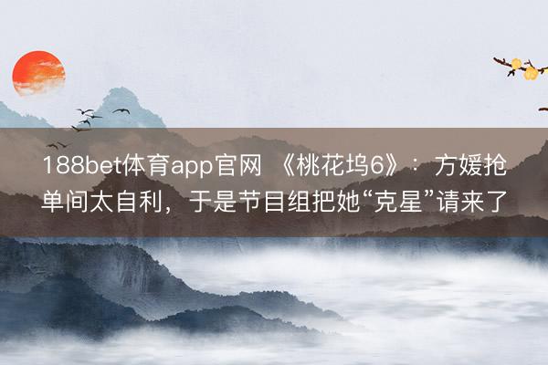 188bet体育app官网 《桃花坞6》：方媛抢单间太自利，于是节目组把她“克星”请来了