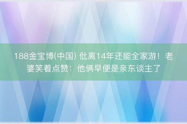 188金宝博(中国) 仳离14年还能全家游！老婆笑着点赞：他俩早便是亲东谈主了