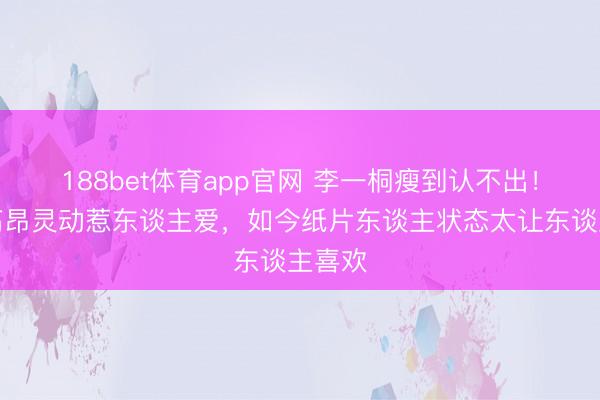 188bet体育app官网 李一桐瘦到认不出！已经高昂灵动惹东谈主爱，如今纸片东谈主状态太让东谈主喜欢