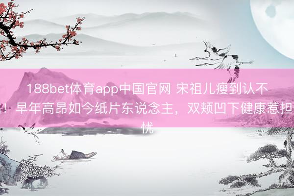 188bet体育app中国官网 宋祖儿瘦到认不出！早年高昂如今纸片东说念主，双颊凹下健康惹担忧