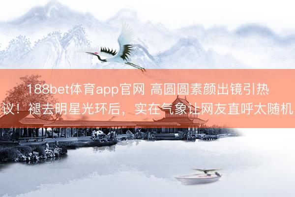 188bet体育app官网 高圆圆素颜出镜引热议！褪去明星光环后，实在气象让网友直呼太随机