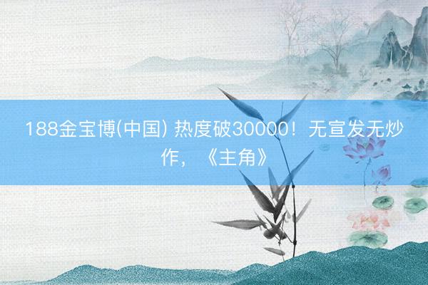 188金宝博(中国) 热度破30000！无宣发无炒作，《主角》