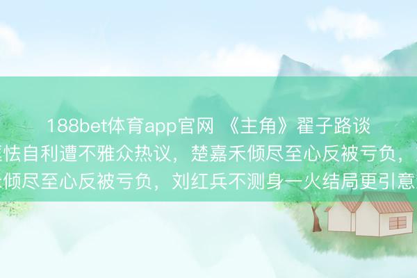 188bet体育app官网 《主角》翟子路谈封潇潇的缺憾：扮装因恇怯自利遭不雅众热议，楚嘉禾倾尽至心反被亏负，刘红兵不测身一火结局更引意难平