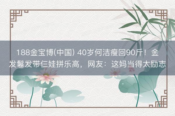 188金宝博(中国) 40岁何洁瘦回90斤！金发鬈发带仨娃拼乐高，网友：这妈当得太励志