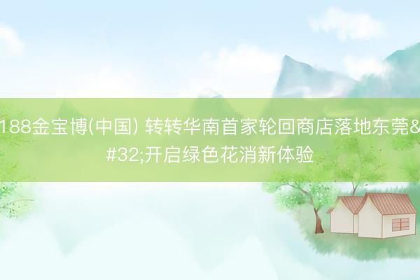 188金宝博(中国) 转转华南首家轮回商店落地东莞 开启绿色花消新体验