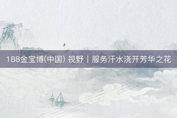 188金宝博(中国) 视野丨服务汗水浇开芳华之花
