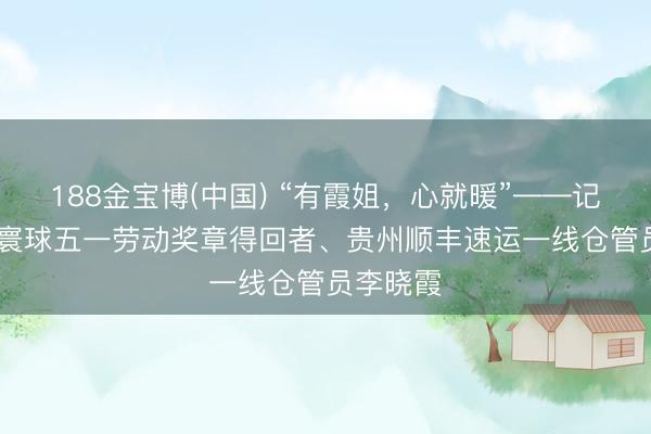 188金宝博(中国) “有霞姐，心就暖”——记2026年寰球五一劳动奖章得回者、贵州顺丰速运一线仓管员李晓霞