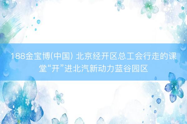188金宝博(中国) 北京经开区总工会行走的课堂“开”进北汽新动力蓝谷园区