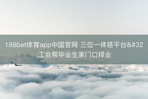 188bet体育app中国官网 三位一体搭平台 工会帮毕业生家门口择业