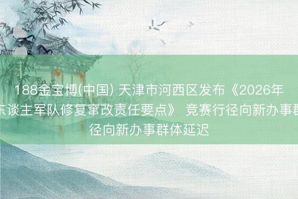 188金宝博(中国) 天津市河西区发布《2026年产业工东谈主军队修复窜改责任要点》 竞赛行径向新办事群体延迟