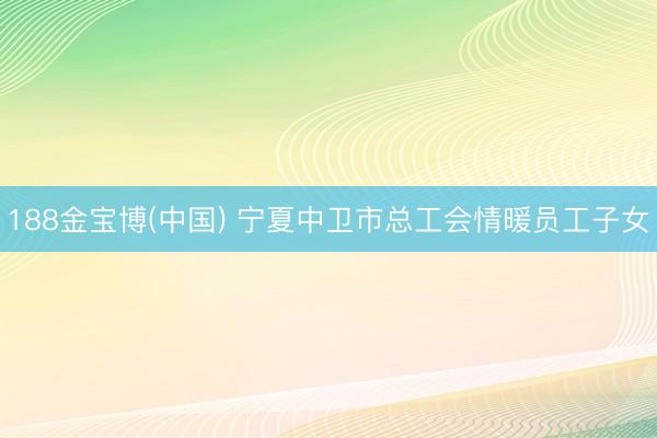 188金宝博(中国) 宁夏中卫市总工会情暖员工子女