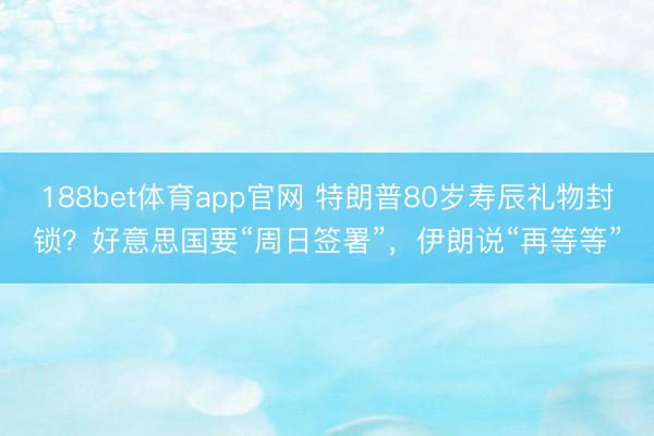 188bet体育app官网 特朗普80岁寿辰礼物封锁？好意思国要“周日签署”，伊朗说“再等等”