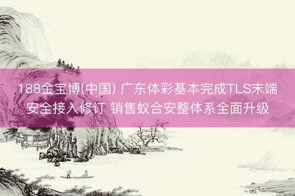 188金宝博(中国) 广东体彩基本完成TLS末端安全接入修订 销售蚁合安整体系全面升级