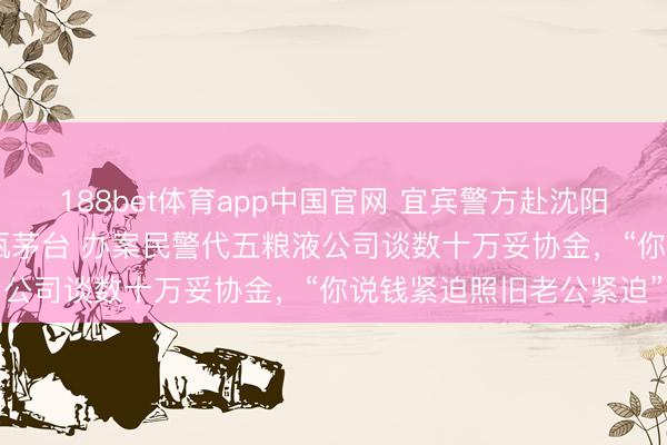 188bet体育app中国官网 宜宾警方赴沈阳查假五粮液，扣走159瓶茅台 办案民警代五粮液公司谈数十万妥协金，“你说钱紧迫照旧老公紧迫”