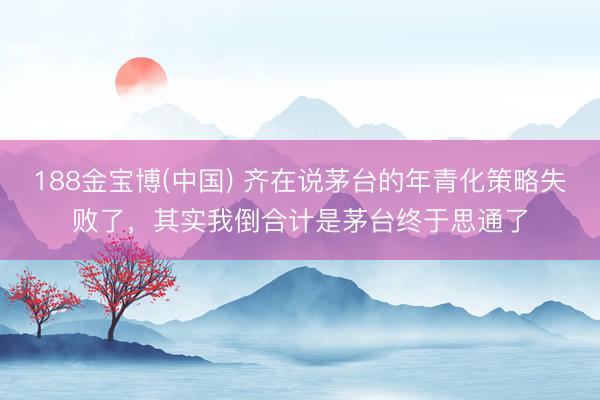 188金宝博(中国) 齐在说茅台的年青化策略失败了,其实我倒合计是茅台终于思通了
