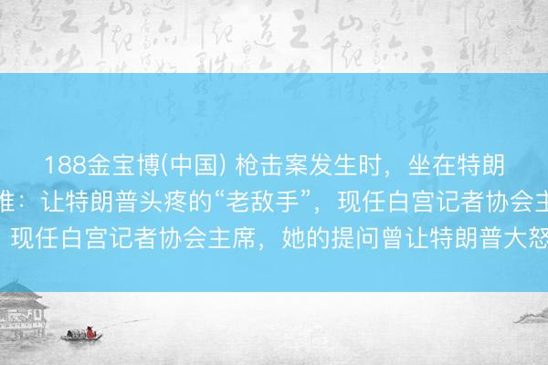 188金宝博(中国) 枪击案发生时,坐在特朗普附近的华侨女记者是谁:让特朗普头疼的“老敌手”,现任白宫记者协会主席,她的提问曾让特朗普大怒离场