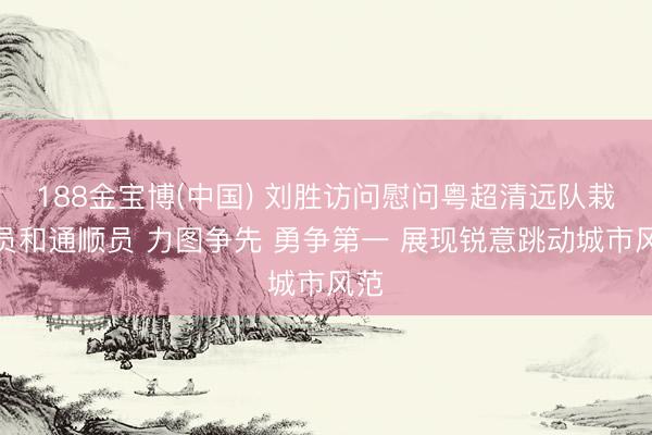 188金宝博(中国) 刘胜访问慰问粤超清远队栽培员和通顺员 力图争先 勇争第一 展现锐意跳动城市风范
