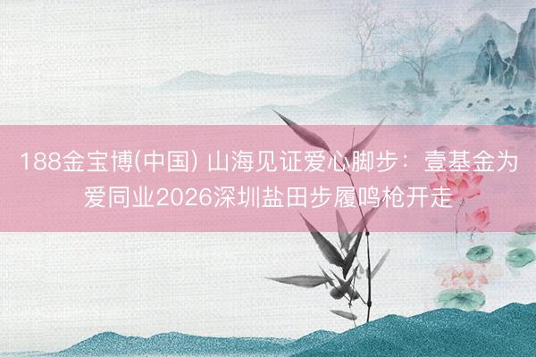 188金宝博(中国) 山海见证爱心脚步：壹基金为爱同业2026深圳盐田步履鸣枪开走
