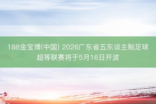188金宝博(中国) 2026广东省五东谈主制足球超等联赛将于5月16日开波